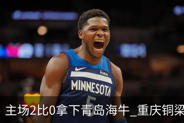 主场2比0拿下青岛海牛 重庆铜梁龙终结12轮不胜