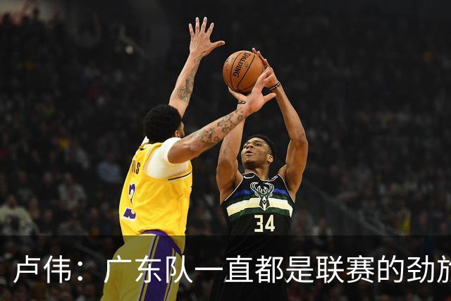 卢伟：广东队一直都是联赛的劲旅 今晚将尽可能去限制弗格的发挥