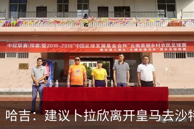 哈吉：建议卜拉欣离开皇马去沙特联赛，以保住国家队位置