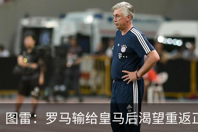 图雷：罗马输给皇马后渴望重返正轨，比赛会很艰难但我们努力争胜