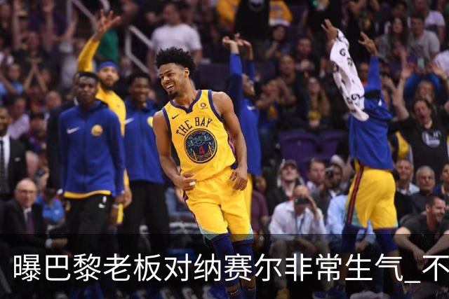 曝巴黎老板对纳赛尔非常生气 不喜欢伯纳乌的冲突