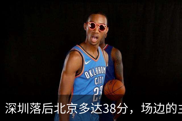 深圳落后北京多达38分，场边的主教练顾全面露难色