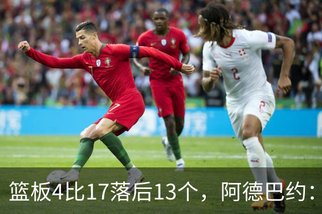 篮板4比17落后13个，阿德巴约：我们阵容更高大
