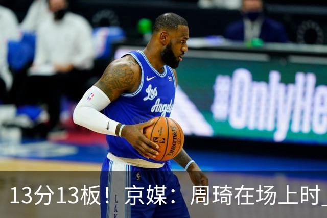 13分13板！京媒：周琦在场上时 山东的球员基本对不上