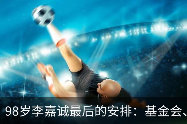 98岁李嘉诚最后的安排：基金会、一座寺庙、和1美元股本